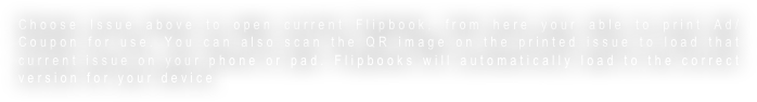Choose Issue above to open current Flipbook, from here your able to print Ad/Coupon for use. You can also scan the QR image on the printed issue to load that current issue on your phone or pad. Flipbooks will automatically load to the correct version for your device 